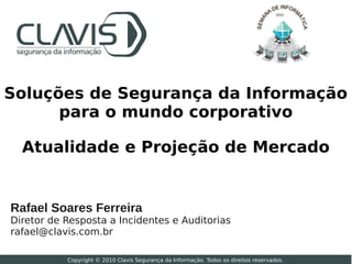 2010




Soluções de Segurança da Informação
      para o mundo corporativo

  Atualidade e Projeção de Mercado


Rafael Soares Ferreira
Diretor de Resposta a Incidentes e Auditorias
rafael@clavis.com.br

           Copyright © 2010 Clavis Segurança da Informação. Todos os direitos reservados.
 