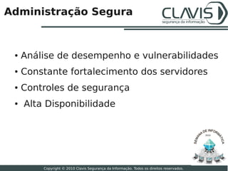 Administração Segura



 ●   Análise de desempenho e vulnerabilidades
 ●   Constante fortalecimento dos servidores
 ●   Controles de segurança
 ●   Alta Disponibilidade


                                                                                          2010




                                                                                                 20

         Copyright © 2010 Clavis Segurança da Informação. Todos os direitos reservados.
 