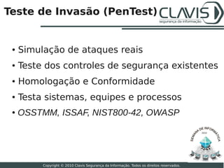 Teste de Invasão (PenTest)


 ●   Simulação de ataques reais
 ●   Teste dos controles de segurança existentes
 ●   Homologação e Conformidade
 ●   Testa sistemas, equipes e processos
 ●   OSSTMM, ISSAF, NIST800-42, OWASP

                                                                                           2010




                                                                                                  21

          Copyright © 2010 Clavis Segurança da Informação. Todos os direitos reservados.
 