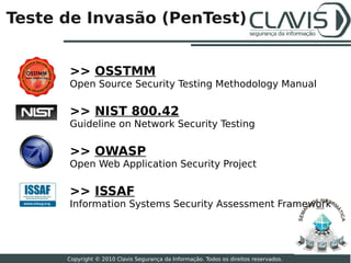 Teste de Invasão (PenTest)


      >> OSSTMM
      Open Source Security Testing Methodology Manual

      >> NIST 800.42
      Guideline on Network Security Testing

      >> OWASP
      Open Web Application Security Project

      >> ISSAF
      Information Systems Security Assessment Framework                                2010




                                                                                              22

      Copyright © 2010 Clavis Segurança da Informação. Todos os direitos reservados.
 