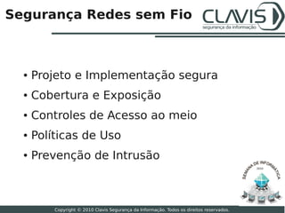 Segurança Redes sem Fio



  ●   Projeto e Implementação segura
  ●   Cobertura e Exposição
  ●   Controles de Acesso ao meio
  ●   Políticas de Uso
  ●   Prevenção de Intrusão
                                                                                           2010




                                                                                                  23

          Copyright © 2010 Clavis Segurança da Informação. Todos os direitos reservados.
 