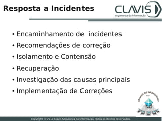 Resposta a Incidentes


  ●   Encaminhamento de incidentes
  ●   Recomendações de correção
  ●   Isolamento e Contensão
  ●   Recuperação
  ●   Investigação das causas principais
  ●   Implementação de Correções                                                           2010




                                                                                                  24

          Copyright © 2010 Clavis Segurança da Informação. Todos os direitos reservados.
 
