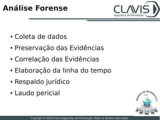 Análise Forense


 ●   Coleta de dados
 ●   Preservação das Evidências
 ●   Correlação das Evidências
 ●   Elaboração da linha do tempo
 ●   Respaldo jurídico
 ●   Laudo pericial                                                                       2010




                                                                                                 25

         Copyright © 2010 Clavis Segurança da Informação. Todos os direitos reservados.
 