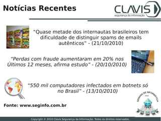 Notícias Recentes


           “Quase metade dos internautas brasileiros tem
             dificuldade de distinguir spams de emails
                     autênticos” - (21/10/2010)


  “Perdas com fraude aumentaram em 20% nos
 Últimos 12 meses, afirma estudo” - (20/10/2010)



         “550 mil computadores infectados em botnets só
                    no Brasil” - (13/10/2010)
                                                                                           2010




Fonte: www.seginfo.com.br
                                                                                                  26

          Copyright © 2010 Clavis Segurança da Informação. Todos os direitos reservados.
 
