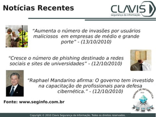 Notícias Recentes


           “Aumenta o número de invasões por usuários
           maliciosos em empresas de médio e grande
                      porte” - (13/10/2010)


 “Cresce o número de phishing destinado a redes
  sociais e sites de universidades” - (12/10/2010)


         “Raphael Mandarino afirma: O governo tem investido
             na capacitação de profissionais para defesa
                    cibernética.” - (12/10/2010)                                           2010




Fonte: www.seginfo.com.br
                                                                                                  27

          Copyright © 2010 Clavis Segurança da Informação. Todos os direitos reservados.
 