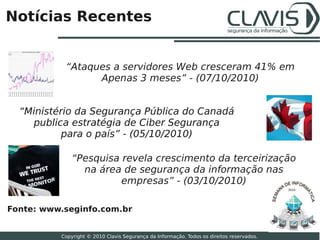 Notícias Recentes


           “Ataques a servidores Web cresceram 41% em
                 Apenas 3 meses” - (07/10/2010)


  “Ministério da Segurança Pública do Canadá
    publica estratégia de Ciber Segurança
           para o país” - (05/10/2010)

              “Pesquisa revela crescimento da terceirização
                na área de segurança da informação nas
                        empresas” - (03/10/2010)
                                                                                           2010




Fonte: www.seginfo.com.br
                                                                                                  28

          Copyright © 2010 Clavis Segurança da Informação. Todos os direitos reservados.
 