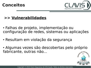 Conceitos


>> Vulnerabilidades

●Falhas de projeto, implementação ou
configuração de redes, sistemas ou aplicações
●   Resultam em violação da segurança
● Algumas vezes são descobertas pelo próprio
fabricante, outras não...                                                                 2010




                                                                                                 4

         Copyright © 2010 Clavis Segurança da Informação. Todos os direitos reservados.
 