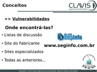 Conceitos


    >> Vulnerabilidades

    Onde encontrá-las?
●   Listas de discussão
●   Site do Fabricante
                                            www.seginfo.com.br
●   Sites especializados
                                                                                            2010


●   Todas as anteriores...
                                                                                                   5

           Copyright © 2010 Clavis Segurança da Informação. Todos os direitos reservados.
 