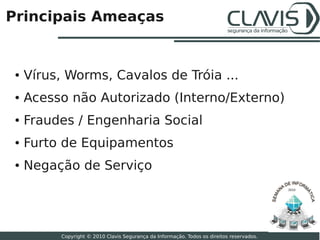 Principais Ameaças


 ●   Vírus, Worms, Cavalos de Tróia ...
 ●   Acesso não Autorizado (Interno/Externo)
 ●   Fraudes / Engenharia Social
 ●   Furto de Equipamentos
 ●   Negação de Serviço
                                                                                           2010




                                                                                                  7

          Copyright © 2010 Clavis Segurança da Informação. Todos os direitos reservados.
 