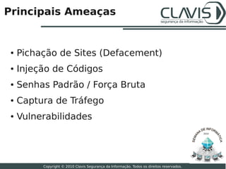 Principais Ameaças


 ●   Pichação de Sites (Defacement)
 ●   Injeção de Códigos
 ●   Senhas Padrão / Força Bruta
 ●   Captura de Tráfego
 ●   Vulnerabilidades
                                                                                           2010




                                                                                                  8

          Copyright © 2010 Clavis Segurança da Informação. Todos os direitos reservados.
 