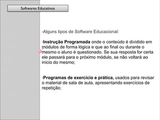 Softwares Educativos




            •Alguns    tipos de Software Educacional:

            •Instrução Programada onde o conteúdo é dividido em
            módulos de forma lógica e que ao final ou durante o
            mesmo o aluno é questionado. Se sua resposta for certa
            ele passará para o próximo módulo, se não voltará ao
            inicio do mesmo;


            •Programas   de exercício e prática, usados para revisar
            o material de sala de aula, apresentando exercícios de
            repetição;
 
