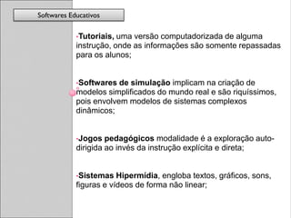 Softwares Educativos

            •Tutoriais, uma versão computadorizada de alguma
            instrução, onde as informações são somente repassadas
            para os alunos;


            •Softwares  de simulação implicam na criação de
            modelos simplificados do mundo real e são riquíssimos,
            pois envolvem modelos de sistemas complexos
            dinâmicos;


            •Jogos   pedagógicos modalidade é a exploração auto-
            dirigida ao invés da instrução explícita e direta;


            •Sistemas   Hipermídia, engloba textos, gráficos, sons,
            figuras e vídeos de forma não linear;
 