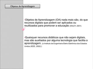 Objetos de Aprendizagem




             •Objetos  de Aprendizagem (OA) nada mais são, do que
             recursos digitais que podem ser aplicados ou
             reutilizados para promover a educação (WILEY, 2001)



             •Quaisquerrecursos didáticos que não sejam digitais,
             mas são auxiliados por alguma tecnologia que facilita a
             aprendizagem. (o Instituto de Engenharia Eletro Eletrônica dos Estados
             Unidos (IEEE, 2002) )
 