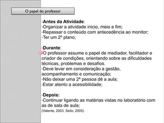 O papel do professor

         •Antes da Atividade:
         •Organizar a atividade         inicio, meio e fim;
         •Repassar o conteúdo           com antecedência ao monitor;
         •Ter um 2º plano;

         •Durante:
         •O professor assume o papel de mediador, facilitador e
         criador de condições, orientando sobre as dificuldades
         técnicas, problemas e desafios.
         •Deve levar em consideração a gestão,
         acompanhamento e comunicação;
         •Não deixar uma 2ª pessoa dê a aula;
         •Estar atento a acessibilidade;

         •Depois:
         •Continuar ligando as matérias vistas no laboratório com
         as de sala de aula;
         (Valente, 2003. Seito, 2005)
 