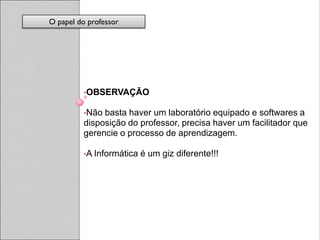 O papel do professor




         •OBSERVAÇÃO

         •Não basta haver um laboratório equipado e softwares a
         disposição do professor, precisa haver um facilitador que
         gerencie o processo de aprendizagem.

         •A Informática   é um giz diferente!!!
 