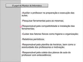 O papel do Monitor de Informática


          •Auxiliar   o professor na preparação e execução das
          aulas;

          •Pesquisar    ferramentas para as mesmas;

          •Responsável     pela compatibilidade e instalação das
          ferramentas;

          •Cuidar   dos fatores físicos como higiene e organização;

          •Relatórios   periódicos;

          •Responsável pela planilha de horários, bem como a
          assiduidade dos professores e motivação;

          •Responsável pela coleta dos planos de aula do
          professor com antecedência;
 