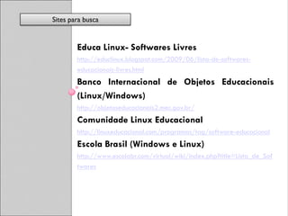 Sites para busca


        Educa Linux- Softwares Livres
        http://educlinux.blogspot.com/2009/06/lista-de-softwares-
        educacionais-livres.html
        Banco Internacional de Objetos Educacionais
        (Linux/Windows)
        http://objetoseducacionais2.mec.gov.br/
        Comunidade Linux Educacional
        http://linuxeducacional.com/programas/tag/software-educacional
        Escola Brasil (Windows e Linux)
        http://www.escolabr.com/virtual/wiki/index.php?title=Lista_de_Sof
        twares
 