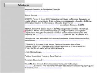 Referências
      Associação Brasileira de Tecnologia e Educação
      http://www.abt-br.org.br/index.php

      Blog do Seu Luiz seuluiz.blogspot.com/2009/04/movimento-blog-voluntario-conceitos.html

      BASSANI, Patrícia B. Sherer.2009. Trocas interindividuais no fórum de discussão: um
      estudo sobre as comunidades de aprendizagem em espaços de educação à distância.
      XX Simpósio Brasileiro de Informática na Educação. Disponível em http://www.br-
      ie.org/pub/index.php/sbie/article/view/1124/1027 acessado dia 2 de junho de 2010.

      BASTOS, Eraldo Cid. Uso de recursos da TIC para apoio ao ensino da odontologia.
      Dissertação (Mestre em Engenharia de Produção) Programa de Pós-Graduação em
      Engenharia de Produção, Universidade Federal de Santa Catarina, Florianópolis, 2005.
      Disponível em: www.tede.ufsc.br/teses/PEPS4590.pdf acessado dia 2 de junho de 2010.

      Descrição dos Tipos de Software Educacional contemplados no instrumento de avaliação,
      disponivel em http://www.ime.usp.br/dcc/posgrad/teses/anapaula/descr-tipos.html

      FERNANDES, Siddharta. SILVA, Marcos. Siddharta Fernandes; Marco Silva
      CRIAR E DESENVOLVER UMA RÁDIO ONLINE NA ESCOLA: INTERATIVIDADE E
      COOPERAÇÃO NO AMBIENTE DE APRENDIZAGEM

      LINUX EDUCACIONAL http://linuxeducacional.com/

      Portal da Universidade Federal de Santa Catarina www.eps.ufsc.br/teses99/aguiar/gloss.html

      Tecnologia Educacional http://www.educacional.com.br/tecnologiaeducacional/

      VALENTE, José Armando. Diferentes Usos do Computador na Educação
      Wikcionário, o dicionário livre. Dicionário online com todos os significados da língua portuguesa
      de todos os países pt.wiktionary.org/wiki/Tecnologia
 
