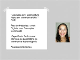 •Graduada em: Licenciatura
Plena em Informática UFMT-
CUR

Área de Pesquisa: Meios
Digitais para Formação
Continuada

•Experiência Profissional:
Monitora de Laboratório de
Informática- Rondonópolis

Analista de Sistemas
 