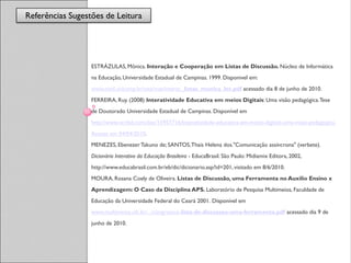 Referências Sugestões de Leitura
                  Referências



                  ESTRÁZULAS, Mônica. Interação e Cooperação em Listas de Discussão. Núcleo de Informática
                  na Educação, Universidade Estadual de Campinas. 1999. Disponivel em:
                  www.nied.unicamp.br/oea/mat/interac_listas_monica_lec.pdf acessado dia 8 de junho de 2010.
                  FERREIRA, Ruy. (2008) Interatividade Educativa em meios Digitais: Uma visão pedagógica. Tese
                  de Doutorado Universidade Estadual de Campinas. Disponível em
                  http://www.scribd.com/doc/15957716/Interatividade-educativa-em-meios-digitais-uma-visao-pedagogica.
                  Acesso em 04/04/2010.
                  MENEZES, Ebenezer Takuno de; SANTOS, Thais Helena dos."Comunicação assíncrona" (verbete).
                  Dicionário Interativo da Educação Brasileira - EducaBrasil. São Paulo: Midiamix Editora, 2002,
                  http://www.educabrasil.com.br/eb/dic/dicionario.asp?id=201, visitado em 8/6/2010.
                  MOURA, Rosana Coely de Oliveira. Listas de Discussão, uma Ferramenta no Auxílio Ensino x
                  Aprendizagem: O Caso da Disciplina APS. Laboratório de Pesquisa Multimeios, Faculdade de
                  Educação da Universidade Federal do Ceará 2001. Disponível em
                  www.multimeios.ufc.br/.../congressos-lista-de-discussao-uma-ferramenta.pdf acessado dia 9 de
                  junho de 2010.
 