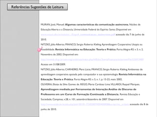 Referências Sugestões de Leitura
                  Referências


                  MURAN, José, Manuel. Algumas características da comunicação assíncrona. Núcleo de
                  Educação Aberta e a Distancia, Universidade Federal do Espírito Santo. Disponivel em
                  www.neaad.ufes.br/subsite/.../Etapa4_comunicacao_assincrona.pdf acessado dia 7 de junho de
                  2010.
                  NITZKÉ, Júlio Alberto; FRANCO, Sergio Roberto Kleling. Aprendizagem Cooperativa: Utopia ou
                  Possibilidade. Revista Informática na Educação: Teoria e Prática. Porto Alegre-RS: v. 5. n. 2.
                  Novembro de 2002. Disponivel em:
                  http://www6.ufrgs.br/seermigrando/ojs/index.php/InfEducTeoriaPratica/article/viewFile/5269/3480
                  Acesso em 31/08/2009.
                  NITZKE, Júlio Alberto; CARNEIRO, Mara Lúcia; FRANCO, Sérgio Roberto Kleling. Ambientes de
                  aprendizagem cooperativa apoiada pelo computador e sua epistemologia. Revista Informática na
                  Educação: Teoria e Prática. Porto Alegre-RS: v. 5, n. 1, p. 13-23, maio 2002.
                  OLIVEIRA, Eloiza da Silva Gomes de. REGO, Marta Cardoso Lima. VILLARDI, Raquel Marques.
                  Aprendizagem mediada por Ferramentas de Interação: Análise do Discurso de
                  Professores em um Curso de Formação Continuada a Distancia. Revista Educação e
                  Sociedade, Campinas, v.28, n. 101, setembro/dezembro de 2007. Disponível em
                  http://www.scielo.br/scielo.php?pid=S0101-73302007000400008&script=sci_arttext acessado dia 8 de
                  junho de 2010.
 