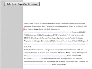 Referências Sugestões de Leitura
                  Referências




                  PANIS, Catiane Mazocco; NOGUEIRA, Vanessa dos Santos. Comunidades Virtuais como Tecnologia
                  Educacional: O Exemplo dos Blogs. V Simpósio de Informática da Região Centro de RS- SIRC/RS 2007.
                  Santa Maria-RS. Anais... Outubro de 2007. Disponível em:
                  http://www.maristas.org.br/colegios/smarta/download/fixo/SIRC07-34029.pdf. Acesso em 25/06/2009.
                  PELIZZARI, Adriana. KRIEGL, Maria de Lurdes. BARON, Márcia Pirih. FINK, Nelcy Teresinha Lubi.
                  DOROCINSKI, Solange Inês. Teoria da Aprendizagem Significativa segundo Ausubel. Revista do
                  Programa de Educação Corporativa (PEC) Curitiba, v.2, n.1, p.37-42, jul. 2001-jul. 2002. Disponível
                  em: http://www.bomjesus.com.br/publicacoes/pdf/revista_PEC/teoria_da_aprendizagem.pdf. Acesso em
                  23/03/2010.
                  PRIMO, Alex Fernando Teixeira. A emergência das comunidades virtuais. In: Intercom 1997 - XX
                  Congresso Brasileiro de Ciências da Comunicação, 1997, Santos. Anais… Santos, 1997. Disponível
                  em: http://www.pesquisando.atraves-da.net/comunidades_virtuais.pdf. Acesso em 12/12/2009.
                  RECUERO, Raquel da Cunha. Comunidades Virtuais - Uma abordagem teórica. In: V Seminário
                  Internacional de Comunicação. 2001, Porto Alegre. PUC/RS, Anais... Porto Alegre, 2001. Disponível em:
                  http://pontomidia.com.br/raquel/teorica.htm. Acesso em 25/06/2009.
 