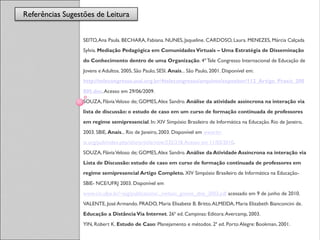 Referências Sugestões de Leitura
                  Referências

                  SEITO, Ana Paula. BECHARA, Fabiana. NUNES, Jaqueline. CARDOSO, Laura. MENEZES, Márcia Calçada
                  Sylvia. Mediação Pedagógica em Comunidades Virtuais – Uma Estratégia de Disseminação
                  do Conhecimento dentro de uma Organização. 4º Tele Congresso Internacional de Educação de
                  Jovens e Adultos. 2005, São Paulo, SESI. Anais... São Paulo, 2001. Disponível em:
                  http://telecongresso.sesi.org.br/4telecongresso/arquivos/expositor/112_Artigo_Praxis_200
                  805.doc. Acesso em 29/06/2009.
                  SOUZA, Flávia Veloso de; GOMES, Alex Sandro. Análise da atividade assíncrona na interação via
                  lista de discussão: o estudo de caso em um curso de formação continuada de professores
                  em regime semipresencial. In: XIV Simpósio Brasileiro de Informática na Educação. Rio de Janeiro,
                  2003. SBIE, Anais... Rio de Janeiro, 2003. Disponível em www.br-
                  ie.org/pub/index.php/sbie/article/view/232/218. Acesso em 11/03/2010.
                  SOUZA, Flávia Veloso de; GOMES, Alex Sandro. Análise da Atividade Assíncrona na interação via
                  Lista de Discussão: estudo de caso em curso de formação continuada de professores em
                  regime semipresencial Artigo Completo. XIV Simpósio Brasileiro de Informática na Educação-
                  SBIE- NCE/UFRJ 2003. Disponível em
                  www.cin.ufpe.br/~asg/publications/.../veloso_gomes_sbie_2003.pdf acessado em 9 de junho de 2010.
                  VALENTE, José Armando. PRADO, Maria Elisabete B. Britto. ALMEIDA, Maria Elizabeth Bianconcini de.
                  Educação a Distância Via Internet. 26ª ed. Campinas: Editora: Avercamp, 2003.
                  YIN, Robert K. Estudo de Caso: Planejamento e métodos. 2ª ed. Porto Alegre: Bookman, 2001.
 