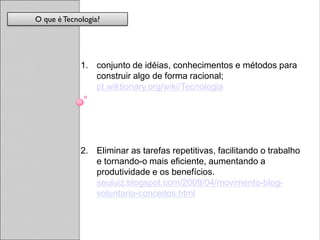 O que é Tecnologia?




             1. conjunto de idéias, conhecimentos e métodos para
                construir algo de forma racional;
                pt.wiktionary.org/wiki/Tecnologia




             2. Eliminar as tarefas repetitivas, facilitando o trabalho
                e tornando-o mais eficiente, aumentando a
                produtividade e os benefícios.
                seuluiz.blogspot.com/2009/04/movimento-blog-
                voluntario-conceitos.html
 