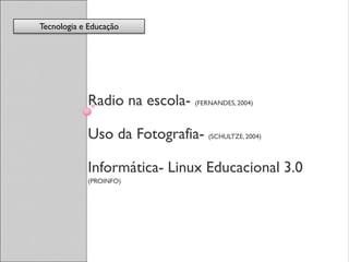 Tecnologia e Educação




            Radio na escola- (FERNANDES, 2004)

            Uso da Fotografia- (SCHULTZE, 2004)

            Informática- Linux Educacional 3.0
            (PROINFO)
 