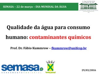 Prof. Dr. Fábio Kummrow – fkummrow@unifesp.br
29/03/2016
Qualidade da água para consumo
humano: contaminantes químicos
SEMASA – 22 de março – DIA MUNDIAL DA ÁGUA
 