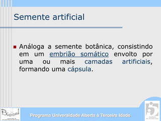 Semente artificial


 Análoga a semente botânica, consistindo
 em um embrião somático envolto por
 uma    ou   mais  camadas    artificiais,
 formando uma cápsula.




    Programa Universidade Aberta à Terceira Idade
 