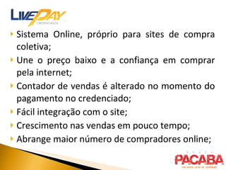 Sistema Online, próprio para sites de compra coletiva; Une o preço baixo e a confiança em comprar pela internet; Contador de vendas é alterado no momento do pagamento no credenciado; Fácil integração com o site; Crescimento nas vendas em pouco tempo; Abrange maior número de compradores online; 
