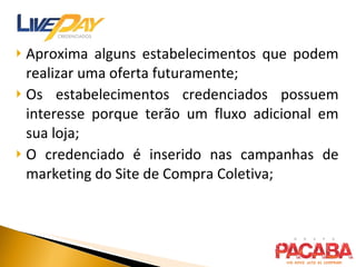 Aproxima alguns estabelecimentos que podem realizar uma oferta futuramente; Os estabelecimentos credenciados possuem interesse porque terão um fluxo adicional em sua loja; O credenciado é inserido nas campanhas de marketing do Site de Compra Coletiva; 