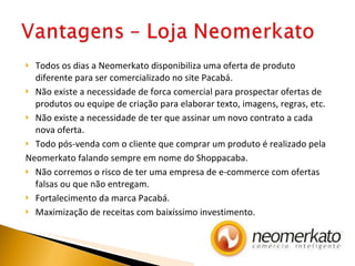 Todos os dias a Neomerkato disponibiliza uma oferta de produto diferente para ser comercializado no site Pacabá. Não existe a necessidade de forca comercial para prospectar ofertas de produtos ou equipe de criação para elaborar texto, imagens, regras, etc. Não existe a necessidade de ter que assinar um novo contrato a cada nova oferta. Todo pós-venda com o cliente que comprar um produto é realizado pela Neomerkato falando sempre em nome do Shoppacaba. Não corremos o risco de ter uma empresa de e-commerce com ofertas falsas ou que não entregam. Fortalecimento da marca Pacabá. Maximização de receitas com baixíssimo investimento. 