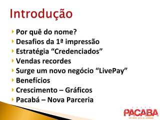 Por quê do nome? Desafios da 1ª impressão Estratégia “Credenciados” Vendas recordes Surge um novo negócio “LivePay” Benefícios Crescimento – Gráficos Pacabá – Nova Parceria 