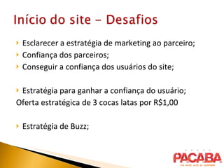 Esclarecer a estratégia de marketing ao parceiro; Confiança dos parceiros; Conseguir a confiança dos usuários do site; Estratégia para ganhar a confiança do usuário; Oferta estratégica de 3 cocas latas por R$1,00 Estratégia de Buzz; 