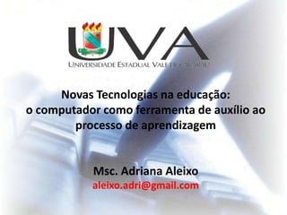 Novas Tecnologias na educação:
o computador como ferramenta de auxílio ao
        processo de aprendizagem


           Msc. Adriana Aleixo
           aleixo.adri@gmail.com
 