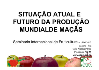 SITUAÇÃO ATUAL E
FUTURO DA PRODUÇÃO
  MUNDIALDE MAÇÃS
Seminário Internacional de Fruticultura – 16/06/2010
                                               Vacaria - RS
                                       Pierre Nicolas Pérès
                                          Presidente ABPM
                                        www.abpm.org.br
 