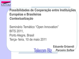 Possibilidades de Cooperação entre Instituições
Européias e Brasileiras
Contextualização

Seminário Temático “Open Innovation”
BITS 2011,
Porto Alegre, Brasil
Terça- feira, 10 de maio 2011
                               Eduardo Grizendi
                                 Parceiro Softex
 