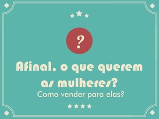 Afinal, o que querem
    as mulheres?
   Como vender para elas?
 