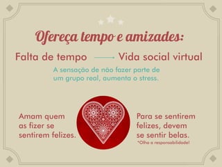 Falta de tempo               Vida social virtual
          A sensação de não fazer parte de
          um grupo real, aumenta o stress.




Amam quem                          Para se sentirem
as fizer se                        felizes, devem
sentirem felizes.                  se sentir belas.
                                   *Olha a responsabilidade!
 