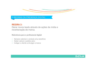REGRA 3:
Gerar novos leads através de ações de mídia e
reverberação de marca.
Relevância para o profissional digital
  Sempre valorizar o produto e/ou benefício
  Saber cativar o público-alvo
  Instigar o cliente a divulgar a marca
 