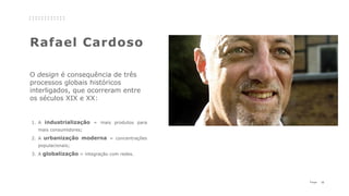 12P a g e
Rafael Cardoso
1. A industrialização = mais produtos para
mais consumidores;
2. A urbanização moderna = concentrações
populacionais;
3. A globalização = integração com redes.
O design é consequência de três
processos globais históricos
interligados, que ocorreram entre
os séculos XIX e XX:
 