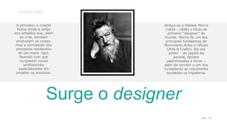 14P a g e
A princípio, a criação
ficava ainda a cargo
dos artesãos que, além
de criar, também
produziam as coisas,
mas a otimização dos
processos necessitou
de um maior rigor,
fazendo com que
surgissem novos
profissionais
especializados em
projetar os produtos.
Surge o designer
Atribui-se a William Morris
(1834 - 1896) o título de
primeiro “designer” do
mundo. Morris foi um dos
principais fundadores do
Movimento Artes e Ofícios
(Arts & Crafts). Ele era
pintor – de papéis de
parede, tecidos
padronizados e livros –
além de escritor e um dos
fundadores do movimento
socialista na Inglaterra.
 