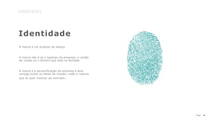 29P a g e
Identidade
A marca é um produto de design.
A marca não é só o logotipo da empresa, o cartão
de visitas ou o letreiro que está na fachada.
A marca é a personificação da empresa e leva
consigo todos os ideais de missão, visão e valores
que se quer mostrar ao mercado.
 