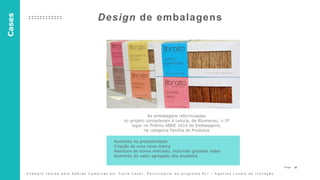 30P a g e
Design de embalagens
As embalagens reformuladas
no projeto concederam à Letuca, de Blumenau, o 3º
lugar no Prêmio ABRE 2014 de Embalagens,
na categoria Família de Produtos
Aumento na produtividade
Criação de uma nova marca
Abertura de novos mercado, incluindo grandes redes
Aumento do valor agregado dos produtos
Cases
E x e m p l o c e d i d o p e l o S e b r a e C a m p i n a s p o r C a r l a C o z e r . P a r t i c i p a n t e d o p r o g r a m a A L I – A g e n t e s L o c a i s d e I n o v a ç ã o
 