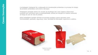 37P a g e
CasesInovação
A embalagem inteligente faz a adequação de considerações ambientais no processo de design
de produtos (entendidos como bens e serviços).
Embalagens pensadas dentro do conceito do Ecodesign tem como objetivo desenvolver
produtos que contribuem para a sustentabilidade, através da redução do impacto ambiental
ao longo do ciclo de vida do produto.
Estas embalagens também alinham ao princípio ecológico outros requisitos como
funcionalidade, qualidade, segurança, custo, facilidade de fabricação, ergonomia e estética.
A embalagem permitiu a redução de
papelão, água, emissão de CO2,
energia e combustível
para seu transporte
 