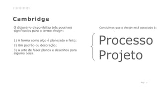 4P a g e
Cambridge
O dicionário disponibiliza três possíveis
significados para o termo design:
1) A forma como algo é planejado e feito;
2) Um padrão ou decoração;
3) A arte de fazer planos e desenhos para
alguma coisa.
Concluímos que o design está associado à:
Processo
Projeto
 