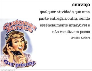 SERVIÇO
                                 qualquer atividade que uma
                                 parte entrega a outra, sendo
                                 essencialmente intangível e
                                        não resulta em posse
                                                  (Phillip Kotler)




terça-feira, 10 de julho de 12
 