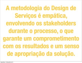 A metodologia do Design de
         Serviços é empática,
      envolvendo os stakeholders
       durante o processo, o que
     garante um comprometimento
     com os resultados e um senso
      de apropriação da solução.
terça-feira, 10 de julho de 12
 